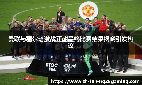 曼联与塞尔塔激战正酣最终比赛结果揭晓引发热议