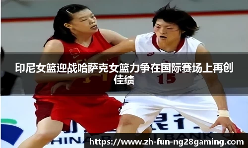 印尼女篮迎战哈萨克女篮力争在国际赛场上再创佳绩