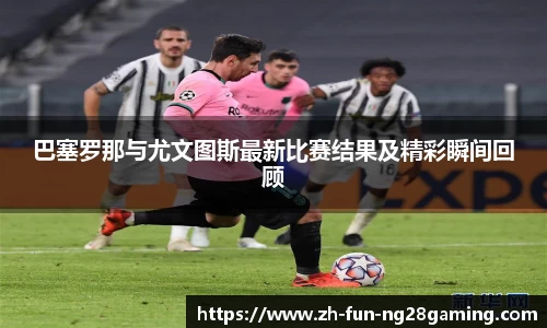 巴塞罗那与尤文图斯最新比赛结果及精彩瞬间回顾