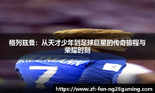 格列兹曼：从天才少年到足球巨星的传奇旅程与荣耀时刻